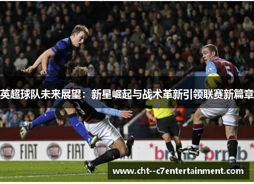 英超球队未来展望:新星崛起与战术革新引领联赛新篇章 英超球队未来展望:新星崛起与战术革新引领联赛新篇章