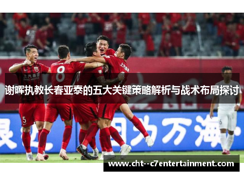 谢晖执教长春亚泰的五大关键策略解析与战术布局探讨