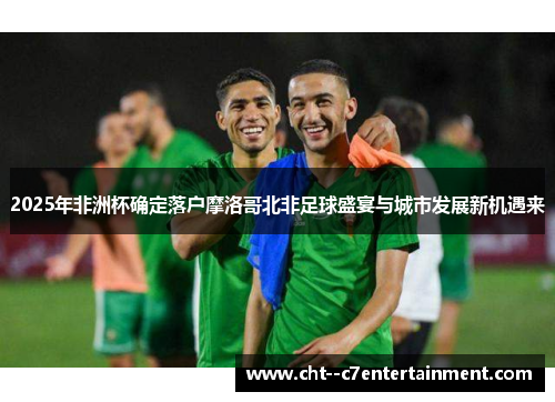2025年非洲杯确定落户摩洛哥北非足球盛宴与城市发展新机遇来