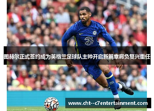 图赫尔正式签约成为英格兰足球队主帅开启新篇章肩负复兴重任