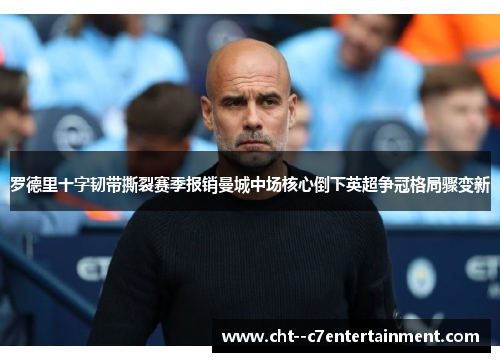 罗德里十字韧带撕裂赛季报销曼城中场核心倒下英超争冠格局骤变新 罗德里十字韧带撕裂赛季报销曼城中场核心倒下英超争冠格局骤变新