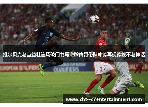 维尔贝克老当益壮连场破门书写逆龄传奇带队冲锋再现锋线不老神话