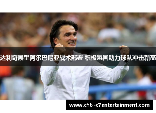 达利奇展望阿尔巴尼亚战术部署 积极氛围助力球队冲击新高