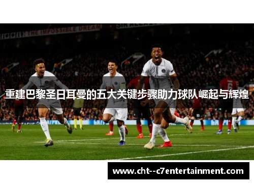 重建巴黎圣日耳曼的五大关键步骤助力球队崛起与辉煌