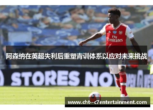 阿森纳在英超失利后重塑青训体系以应对未来挑战