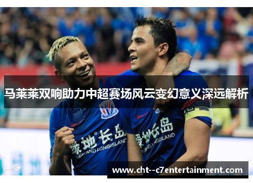 马莱莱双响助力中超赛场风云变幻意义深远解析 马莱莱双响助力中超赛场风云变幻意义深远解析