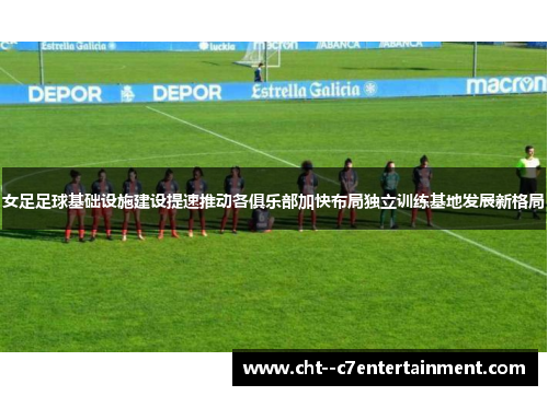 女足足球基础设施建设提速推动各俱乐部加快布局独立训练基地发展新格局