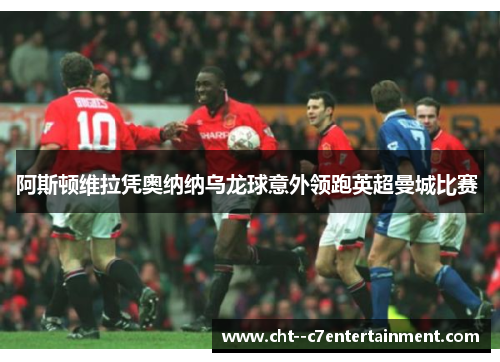 阿斯顿维拉凭奥纳纳乌龙球意外领跑英超曼城比赛 阿斯顿维拉凭奥纳纳乌龙球意外领跑英超曼城比赛